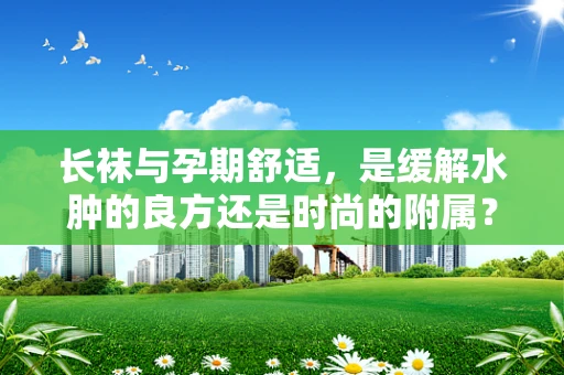 长袜与孕期舒适，是缓解水肿的良方还是时尚的附属？