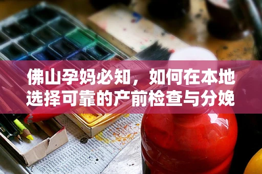 佛山孕妈必知，如何在本地选择可靠的产前检查与分娩服务？