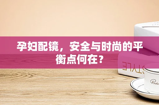 孕妇配镜，安全与时尚的平衡点何在？