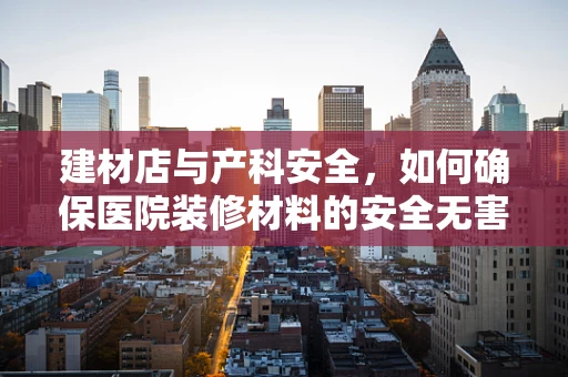 建材店与产科安全，如何确保医院装修材料的安全无害？