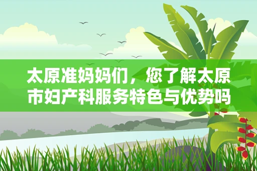 太原准妈妈们，您了解太原市妇产科服务特色与优势吗？