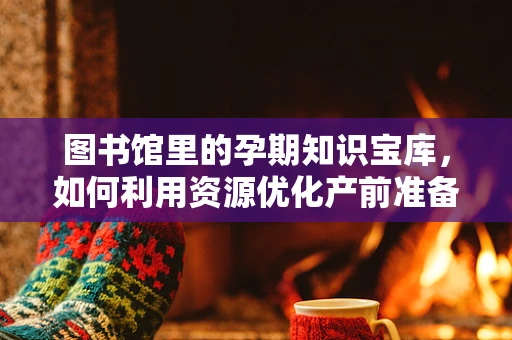 图书馆里的孕期知识宝库，如何利用资源优化产前准备？