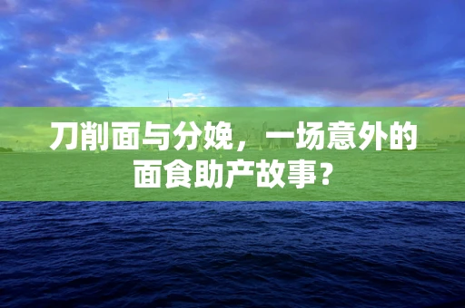 刀削面与分娩，一场意外的面食助产故事？