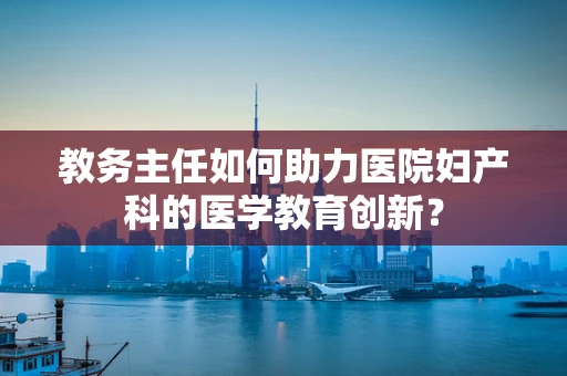 教务主任如何助力医院妇产科的医学教育创新？