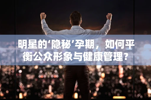 明星的‘隐秘’孕期，如何平衡公众形象与健康管理？