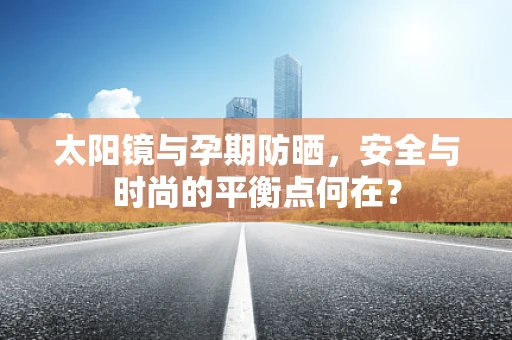 太阳镜与孕期防晒，安全与时尚的平衡点何在？