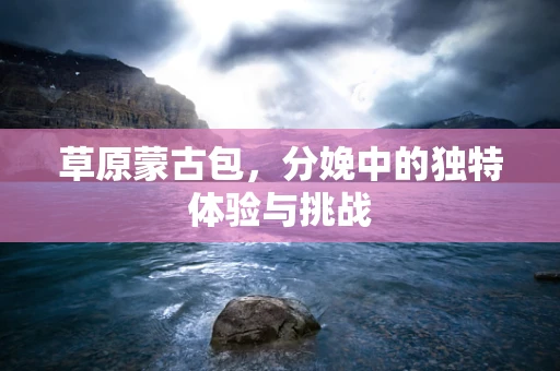 草原蒙古包，分娩中的独特体验与挑战