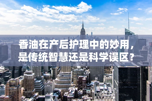 香油在产后护理中的妙用，是传统智慧还是科学误区？