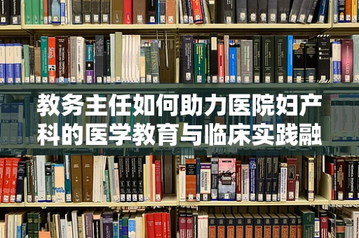 教务主任如何助力医院妇产科的医学教育与临床实践融合？
