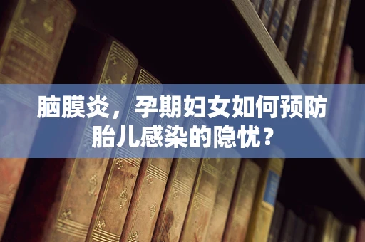 脑膜炎，孕期妇女如何预防胎儿感染的隐忧？