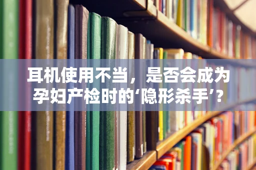 耳机使用不当，是否会成为孕妇产检时的‘隐形杀手’？