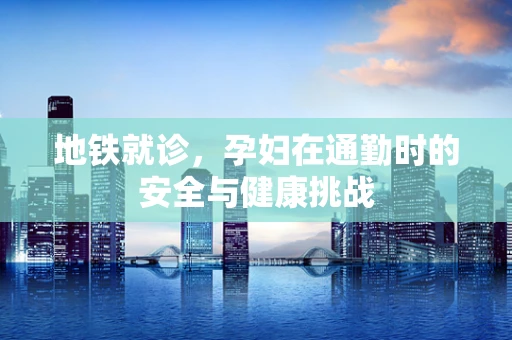 地铁就诊，孕妇在通勤时的安全与健康挑战