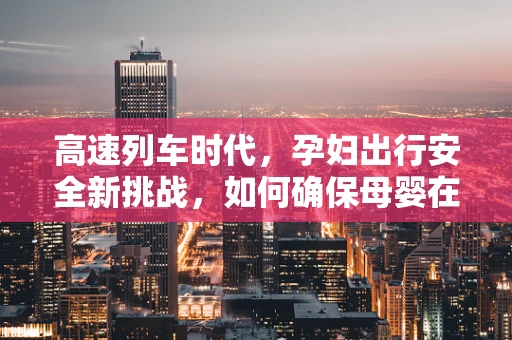 高速列车时代，孕妇出行安全新挑战，如何确保母婴在旅途中的平稳与健康？