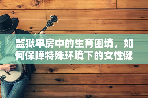 监狱牢房中的生育困境，如何保障特殊环境下的女性健康？