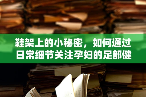 鞋架上的小秘密，如何通过日常细节关注孕妇的足部健康？