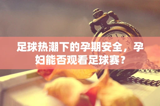 足球热潮下的孕期安全，孕妇能否观看足球赛？