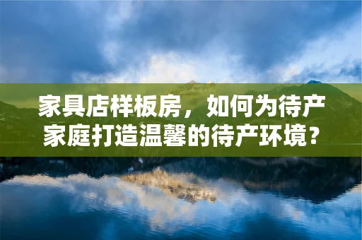 家具店样板房，如何为待产家庭打造温馨的待产环境？