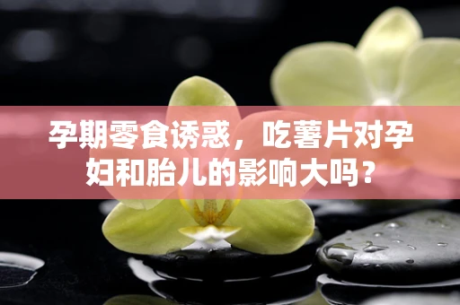 孕期零食诱惑，吃薯片对孕妇和胎儿的影响大吗？