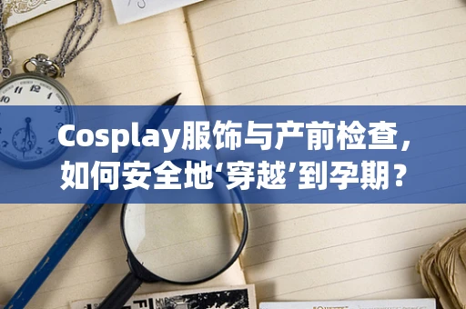 Cosplay服饰与产前检查，如何安全地‘穿越’到孕期？