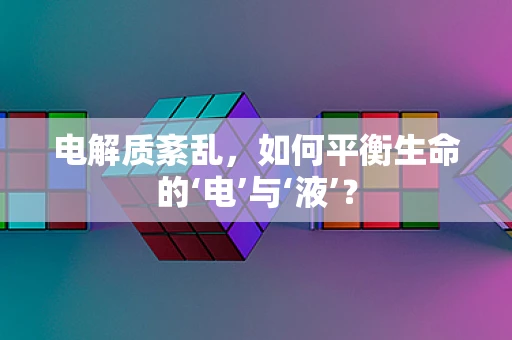 电解质紊乱，如何平衡生命的‘电’与‘液’？