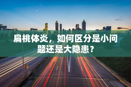 扁桃体炎，如何区分是小问题还是大隐患？