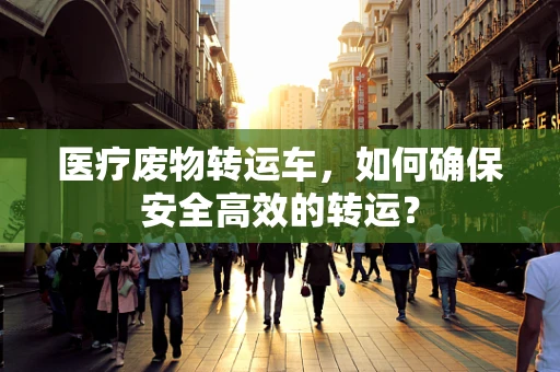 医疗废物转运车，如何确保安全高效的转运？
