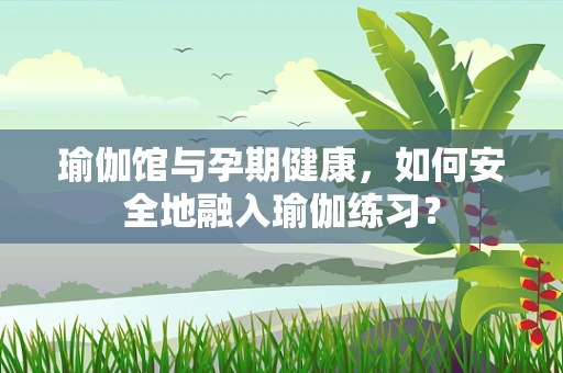 瑜伽馆与孕期健康，如何安全地融入瑜伽练习？