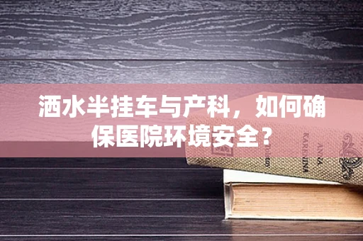 洒水半挂车与产科，如何确保医院环境安全？