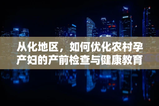从化地区，如何优化农村孕产妇的产前检查与健康教育？