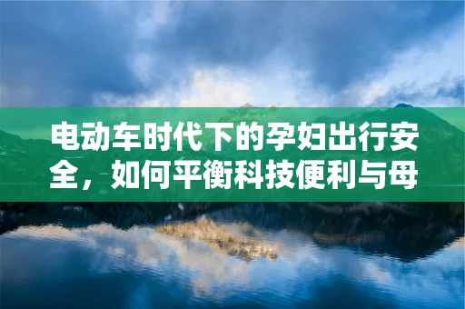 电动车时代下的孕妇出行安全，如何平衡科技便利与母婴健康？