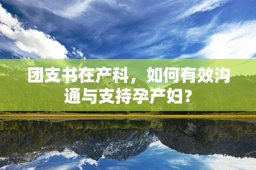 团支书在产科，如何有效沟通与支持孕产妇？