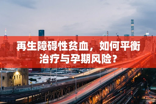 再生障碍性贫血，如何平衡治疗与孕期风险？