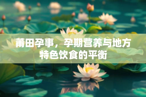 莆田孕事，孕期营养与地方特色饮食的平衡