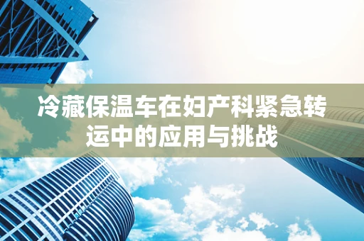冷藏保温车在妇产科紧急转运中的应用与挑战