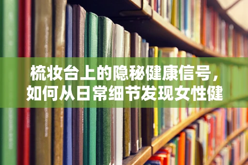 梳妆台上的隐秘健康信号，如何从日常细节发现女性健康问题？
