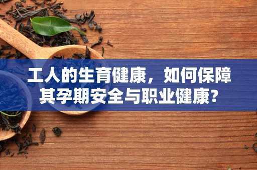 工人的生育健康，如何保障其孕期安全与职业健康？