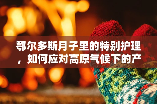鄂尔多斯月子里的特别护理，如何应对高原气候下的产后恢复？