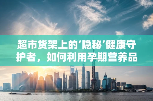 超市货架上的‘隐秘’健康守护者，如何利用孕期营养品选择保障母婴健康？