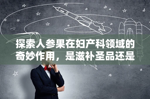 探索人参果在妇产科领域的奇妙作用，是滋补圣品还是禁忌之选？