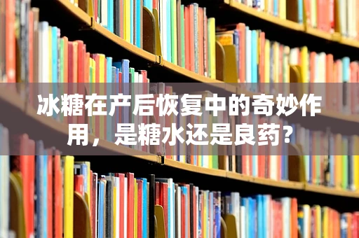 冰糖在产后恢复中的奇妙作用，是糖水还是良药？
