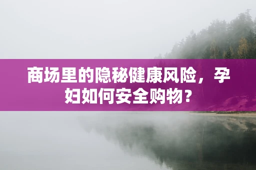 商场里的隐秘健康风险，孕妇如何安全购物？