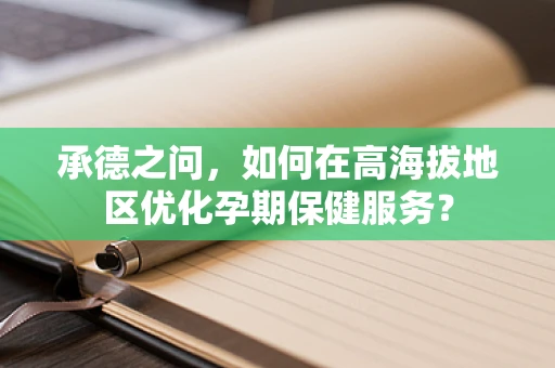 承德之问，如何在高海拔地区优化孕期保健服务？
