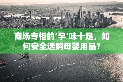 商场专柜的‘孕’味十足，如何安全选购母婴用品？