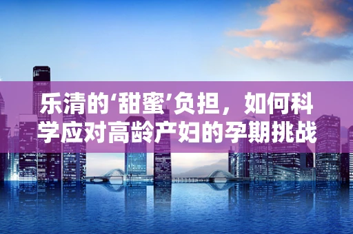 乐清的‘甜蜜’负担，如何科学应对高龄产妇的孕期挑战？
