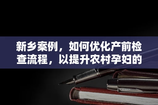 新乡案例，如何优化产前检查流程，以提升农村孕妇的医疗服务体验？