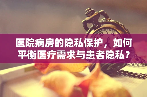 医院病房的隐私保护，如何平衡医疗需求与患者隐私？