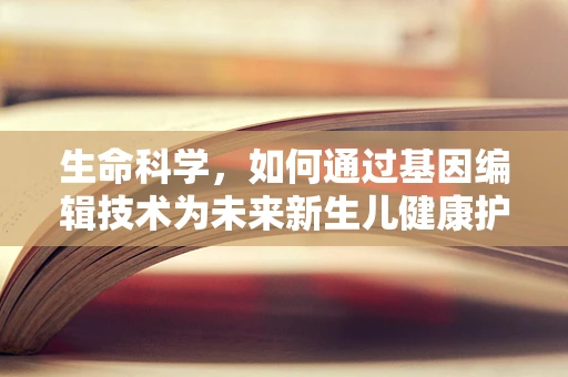 生命科学，如何通过基因编辑技术为未来新生儿健康护航？