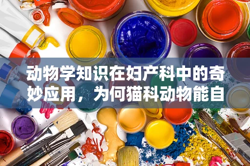 动物学知识在妇产科中的奇妙应用，为何猫科动物能自然分娩却难产人？