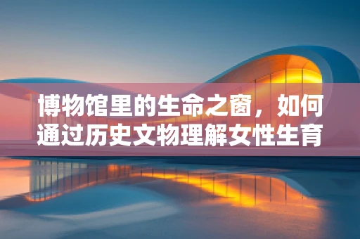 博物馆里的生命之窗，如何通过历史文物理解女性生育的演变？