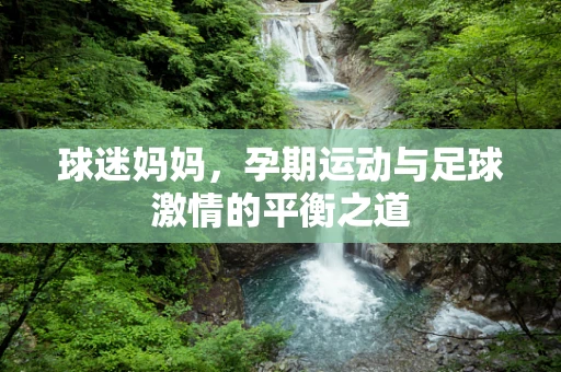 球迷妈妈，孕期运动与足球激情的平衡之道